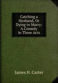 Catching a Husband, Or Dying to Marry: A Comedy in Three Acts