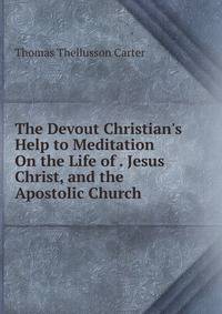 The Devout Christian's Help to Meditation On the Life of . Jesus Christ, and the Apostolic Church