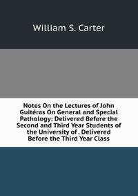 Notes On the Lectures of John Guiteras On General and Special Pathology: Delivered Before the Second and Third Year Students of the University of . Delivered Before the Third Year Class