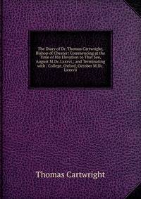 The Diary of Dr. Thomas Cartwright, Bishop of Chester: Commencing at the Time of His Elevation to That See, August M.Dc.Lxxxvi,; and Terminating with . College, Oxford, October M.Dc.Lxxxvii.
