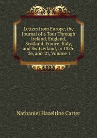 Letters from Europe, the Journal of a Tour Through Ireland, England, Scotland, France, Italy, and Switzerland, in 1825, '26, and '27, Volume 1