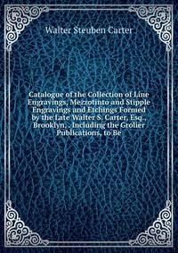 Catalogue of the Collection of Line Engravings, Mezzotinto and Stipple Engravings and Etchings Formed by the Late Walter S. Carter, Esq., Brooklyn, . Including the Grolier Publications, to Be