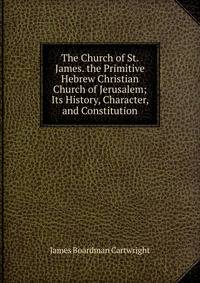The Church of St. James. the Primitive Hebrew Christian Church of Jerusalem; Its History, Character, and Constitution