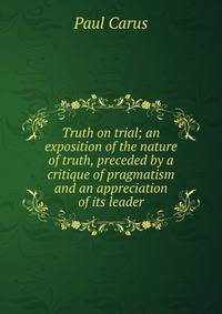Truth on trial; an exposition of the nature of truth, preceded by a critique of pragmatism and an appreciation of its leader