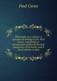 Philosophy as a science: a synopsis of writings of Dr. Paul Carus, containing an introduction written by himself, summaries of his books, and a list of articles to date