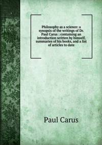 Philosophy as a science: a synopsis of the writings of Dr. Paul Carus : containing an introduction written by himself, summaries of his books, and a list of articles to date