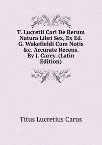 T. Lucretii Cari De Rerum Natura Libri Sex, Ex Ed. G. Wakefieldi Cum Notis &amp;c. Accurate Recens. By J. Carey. (Latin Edition)