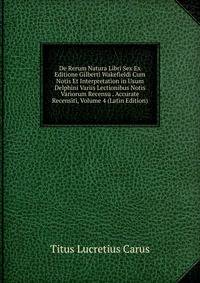 De Rerum Natura Libri Sex Ex Editione Gilberti Wakefieldi Cum Notis Et Interpretation in Usum Delphini Variis Lectionibus Notis Variorum Recensu . Accurate Recensiti, Volume 4 (Latin Edition)
