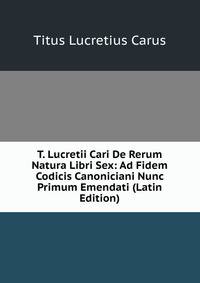 T. Lucretii Cari De Rerum Natura Libri Sex: Ad Fidem Codicis Canoniciani Nunc Primum Emendati (Latin Edition)