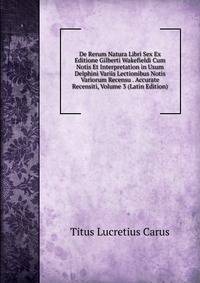 De Rerum Natura Libri Sex Ex Editione Gilberti Wakefieldi Cum Notis Et Interpretation in Usum Delphini Variis Lectionibus Notis Variorum Recensu . Accurate Recensiti, Volume 3 (Latin Edition)