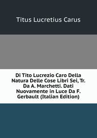 Di Tito Lucrezio Caro Della Natura Delle Cose Libri Sei, Tr. Da A. Marchetti. Dati Nuovamente in Luce Da F. Gerbault (Italian Edition)