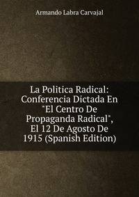 La Politica Radical: Conferencia Dictada En "El Centro De Propaganda Radical", El 12 De Agosto De 1915 (Spanish Edition)