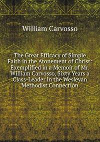 The Great Efficacy of Simple Faith in the Atonement of Christ: Exemplified in a Memoir of Mr. William Carvosso, Sixty Years a Class-Leader in the Wesleyan Methodist Connection