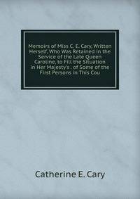 Memoirs of Miss C. E. Cary, Written Herself, Who Was Retained in the Service of the Late Queen Caroline, to Fill the Situation in Her Majesty's . of Some of the First Persons in This Cou