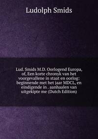 Lud. Smids M.D. Oorlogend Europa, of, Een korte chronyk van het voorgevallene in staat en oorlog: beginnende met het jaar MDCL, en eindigende in . aanhaalen van uitgekipte me (Dutch Edition)