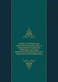 Smiley's Cook Book And Universal Household Guide; A Comprehensive Collection Of Recipes And Useful Information, Pertaining To Every Department Of Housekeeping