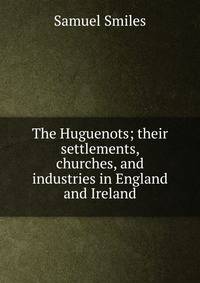 The Huguenots; their settlements, churches, and industries in England and Ireland
