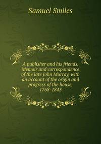 A publisher and his friends. Memoir and correspondence of the late John Murray, with an account of the origin and progress of the house, 1768-1843