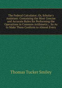 The Federal Calculator; Or, Scholar's Assistant: Containing the Most Concise and Accurate Rules for Performing the Operations in Common Arithmetic; . So As to Make Them Conform to Almost Every