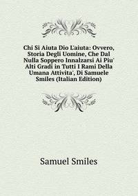 Chi Si Aiuta Dio L'aiuta: Ovvero, Storia Degli Uomine, Che Dal Nulla Soppero Innalzarsi Ai Piu' Alti Gradi in Tutti I Rami Della Umana Attivita', Di Samuele Smiles (Italian Edition)