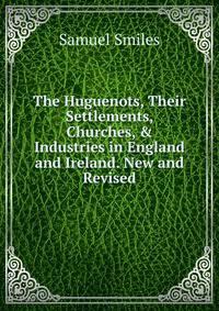 The Huguenots, Their Settlements, Churches, &amp; Industries in England and Ireland. New and Revised
