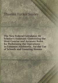 The New Federal Calculator, Or Scholar's Assistant: Containing the Most Concise and Accurate Rules for Performing the Operations in Common Arithmetic . for the Use of Schools and Counting Houses