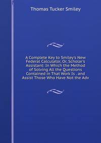 A Complete Key to Smiley's New Federal Calculator, Or, Scholar's Assistant: In Which the Method of Solving All the Questions Contained in That Work Is . and Assist Those Who Have Not the Adv