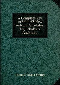 A Complete Key to Smiley'S New Federal Calculator: Or, Scholar'S Assistant .