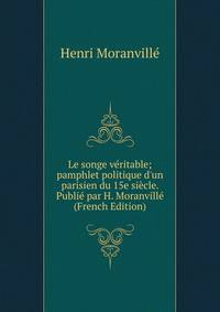 Le songe v?ritable; pamphlet politique d'un parisien du 15e si?cle. Publi? par H. Moranvill? (French Edition)