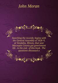 Searching the records; begins with the General Assembly of 1828-9, at Vandalia, Illinois, that year Macoupin County got government life . to the end . of this book . The questions discussed a