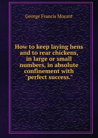 How to keep laying hens and to rear chickens, in large or small numbers, in absolute confinement with "perfect success."
