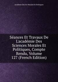 S?ances Et Travaux De L'acad?mie Des Sciences Morales Et Politiques, Compte Rendu, Volume 127 (French Edition)