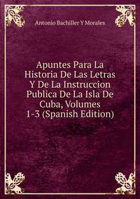 Apuntes Para La Historia De Las Letras Y De La Instruccion Publica De La Isla De Cuba, Volumes 1-3 (Spanish Edition)