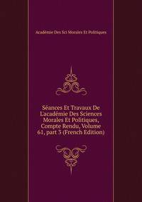 S?ances Et Travaux De L'acad?mie Des Sciences Morales Et Politiques, Compte Rendu, Volume 61, part 3 (French Edition)