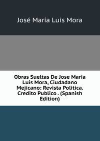Obras Sueltas De Jose Maria Luis Mora, Ciudadano Mejicano: Revista Politica. Credito Publico . (Spanish Edition)
