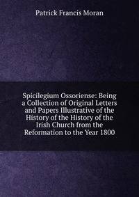 Spicilegium Ossoriense: Being a Collection of Original Letters and Papers Illustrative of the History of the History of the Irish Church from the Reformation to the Year 1800