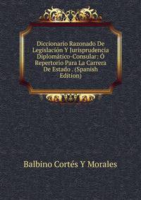 Diccionario Razonado De Legislacion Y Jurisprudencia Diplomatico-Consular: O Repertorio Para La Carrera De Estado . (Spanish Edition)