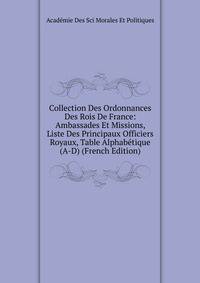 Collection Des Ordonnances Des Rois De France: Ambassades Et Missions, Liste Des Principaux Officiers Royaux, Table Alphabetique (A-D) (French Edition)