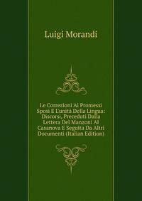 Le Correzioni Ai Promessi Sposi E L'unit? Della Lingua: Discorsi, Preceduti Dalla Lettera Del Manzoni Al Casanova E Seguita Da Altri Documenti (Italian Edition)