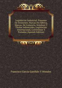 Legislacion Industrial: Patentes De Invencion, Marcas De Fabrica, Marcas, De Comercio, Nombres Y Titulos Industriales, Legislacion Internacional, Convenious Y Tratados (Spanish Edition)
