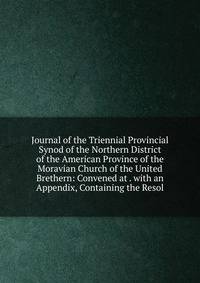 Journal of the Triennial Provincial Synod of the Northern District of the American Province of the Moravian Church of the United Brethern: Convened at . with an Appendix, Containing the Resol