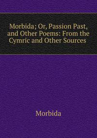 Morbida; Or, Passion Past, and Other Poems: From the Cymric and Other Sources .