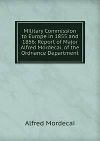 Military Commission to Europe in 1855 and 1856: Report of Major Alfred Mordecai, of the Ordnance Department