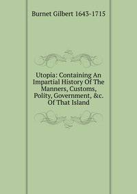 Utopia: Containing An Impartial History Of The Manners, Customs, Polity, Government, &amp;c. Of That Island