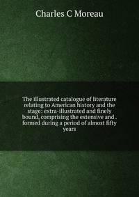 The illustrated catalogue of literature relating to American history and the stage: extra-illustrated and finely bound, comprising the extensive and . formed during a period of almost fifty years