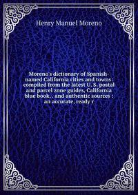 Moreno's dictionary of Spanish-named California cities and towns: compiled from the latest U. S. postal and parcel zone guides, California blue book, . and authentic sources : an accurate, ready r