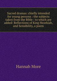 Sacred dramas: chiefly intended for young persons : the subjects taken from the Bible : to which are added: Reflections of King Hezekiah, and Sensibility, a poem