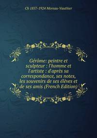 G?r?me: peintre et sculpteur : l'homme et l'artiste : d'apr?s sa correspondance, ses notes, les souvenirs de ses ?l?ves et de ses amis (French Edition)