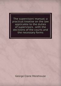 The supervisors' manual: a practical treatise on the law applicable to the duties of supervisors . with the decisions of the courts and the necessary forms