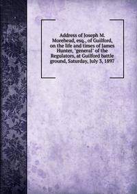 Address of Joseph M. Morehead, esq., of Guilford, on the life and times of James Hunter, "general" of the Regulators, at Guilford battle ground, Saturday, July 3, 1897